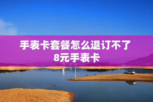 手表卡套餐怎么退订不了 8元手表卡