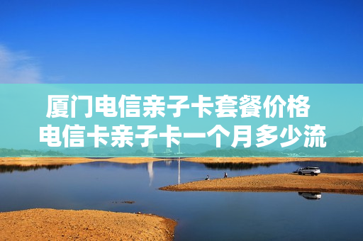 厦门电信亲子卡套餐价格 电信卡亲子卡一个月多少流量