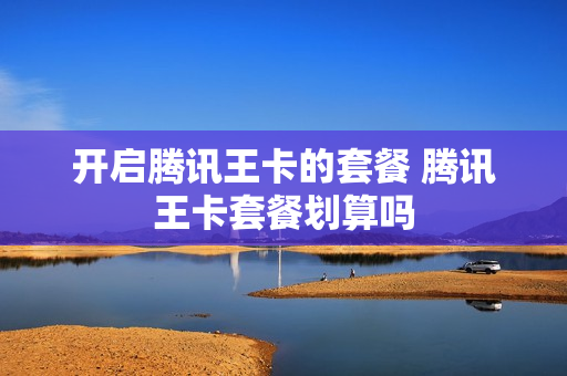 开启腾讯王卡的套餐 腾讯王卡套餐划算吗