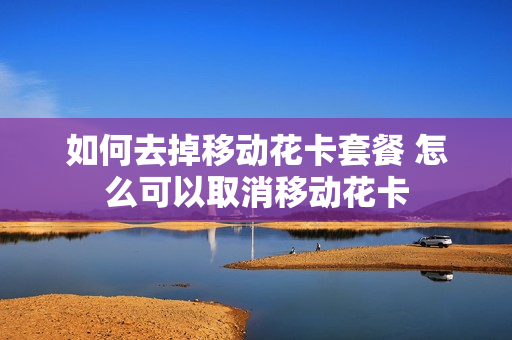 如何去掉移动花卡套餐 怎么可以取消移动花卡