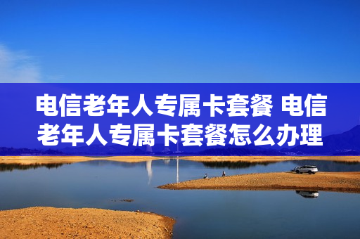 电信老年人专属卡套餐 电信老年人专属卡套餐怎么办理