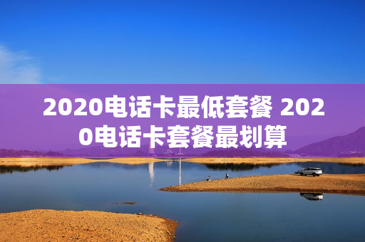 2020电话卡最低套餐 2020电话卡套餐最划算