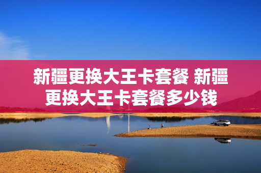 新疆更换大王卡套餐 新疆更换大王卡套餐多少钱