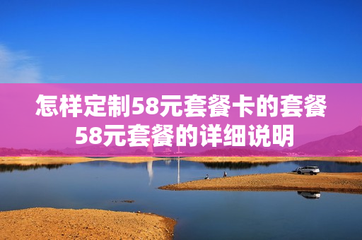 怎样定制58元套餐卡的套餐 58元套餐的详细说明