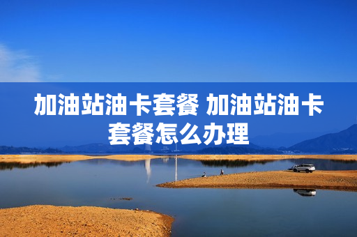 加油站油卡套餐 加油站油卡套餐怎么办理
