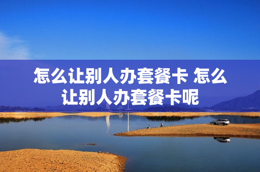 怎么让别人办套餐卡 怎么让别人办套餐卡呢