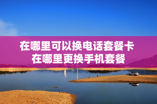 在哪里可以换电话套餐卡 在哪里更换手机套餐