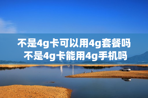 不是4g卡可以用4g套餐吗 不是4g卡能用4g手机吗