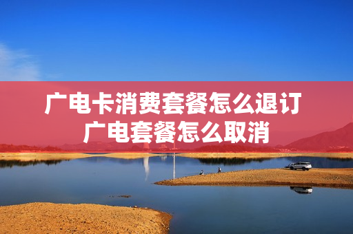 广电卡消费套餐怎么退订 广电套餐怎么取消