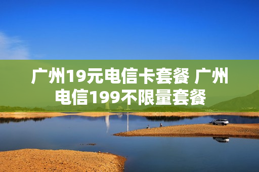 广州19元电信卡套餐 广州电信199不限量套餐
