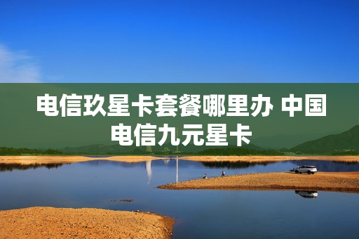 电信玖星卡套餐哪里办 中国电信九元星卡