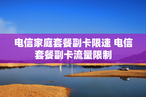 电信家庭套餐副卡限速 电信套餐副卡流量限制