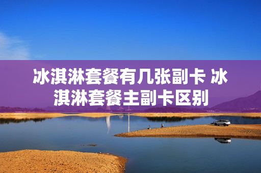 冰淇淋套餐有几张副卡 冰淇淋套餐主副卡区别