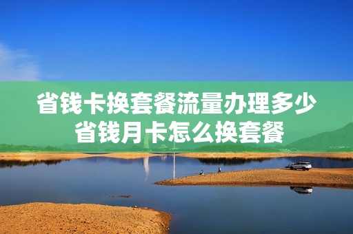 省钱卡换套餐流量办理多少 省钱月卡怎么换套餐