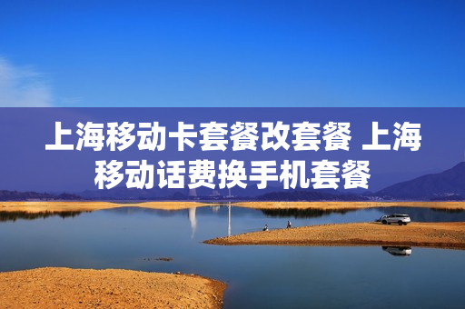 上海移动卡套餐改套餐 上海移动话费换手机套餐