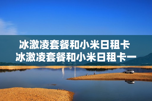 冰激凌套餐和小米日租卡 冰激凌套餐和小米日租卡一样吗