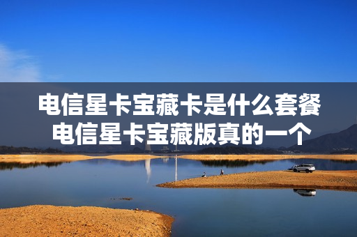 电信星卡宝藏卡是什么套餐 电信星卡宝藏版真的一个月19元吗