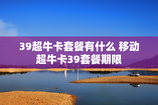 39超牛卡套餐有什么 移动超牛卡39套餐期限