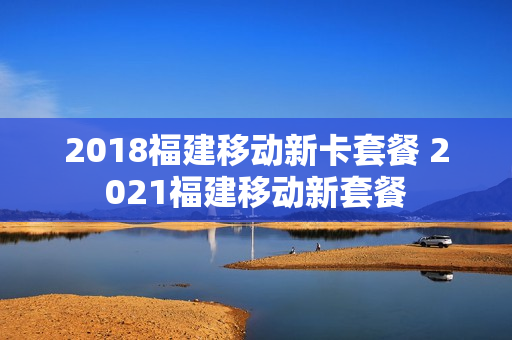 2018福建移动新卡套餐 2021福建移动新套餐