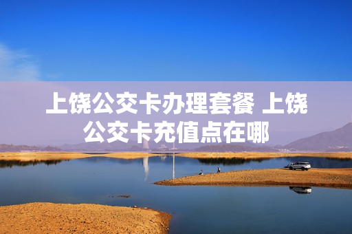上饶公交卡办理套餐 上饶公交卡充值点在哪