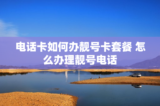 电话卡如何办靓号卡套餐 怎么办理靓号电话