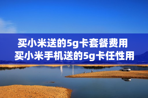 买小米送的5g卡套餐费用 买小米手机送的5g卡任性用套餐