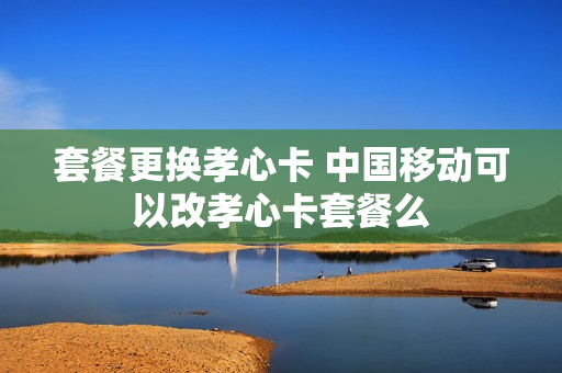 套餐更换孝心卡 中国移动可以改孝心卡套餐么