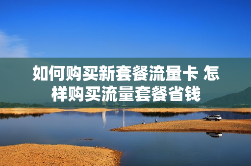 如何购买新套餐流量卡 怎样购买流量套餐省钱