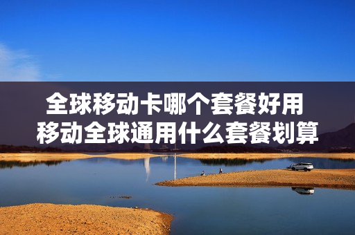 全球移动卡哪个套餐好用 移动全球通用什么套餐划算