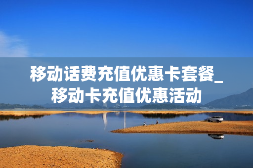 移动话费充值优惠卡套餐_移动卡充值优惠活动