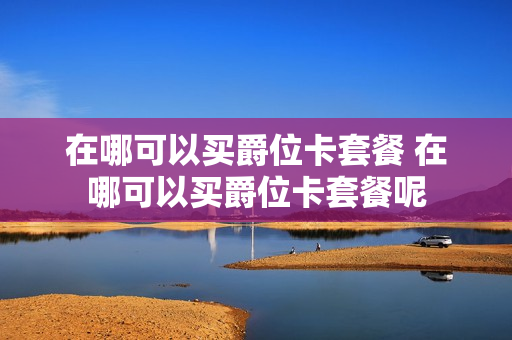 在哪可以买爵位卡套餐 在哪可以买爵位卡套餐呢