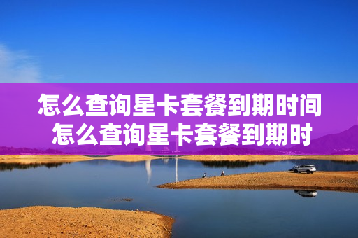 怎么查询星卡套餐到期时间 怎么查询星卡套餐到期时间和日期