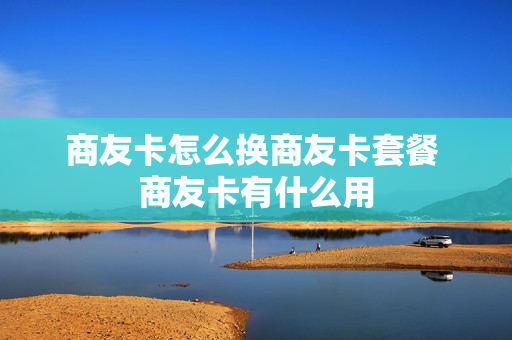 商友卡怎么换商友卡套餐 商友卡有什么用