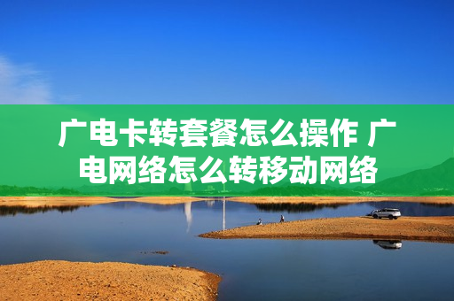 广电卡转套餐怎么操作 广电网络怎么转移动网络