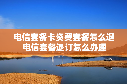 电信套餐卡资费套餐怎么退 电信套餐退订怎么办理