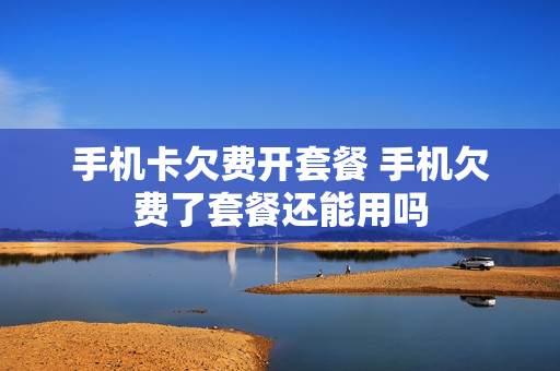 手机卡欠费开套餐 手机欠费了套餐还能用吗