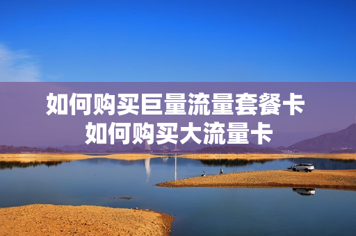 如何购买巨量流量套餐卡 如何购买大流量卡