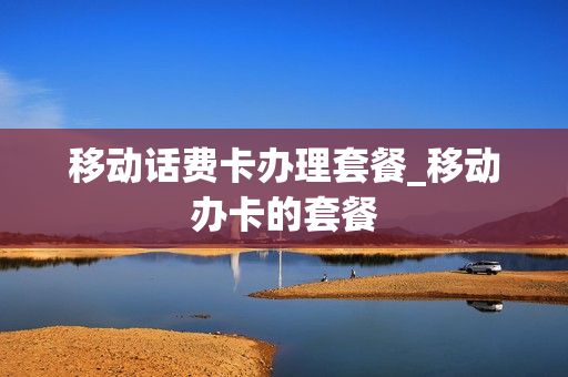 移动话费卡办理套餐_移动办卡的套餐