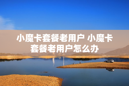 小魔卡套餐老用户 小魔卡套餐老用户怎么办