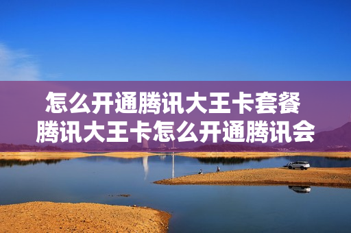 怎么开通腾讯大王卡套餐 腾讯大王卡怎么开通腾讯会员