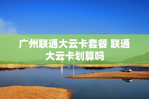 广州联通大云卡套餐 联通大云卡划算吗