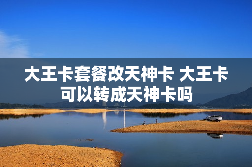 大王卡套餐改天神卡 大王卡可以转成天神卡吗