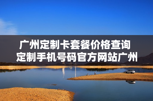 广州定制卡套餐价格查询 定制手机号码官方网站广州