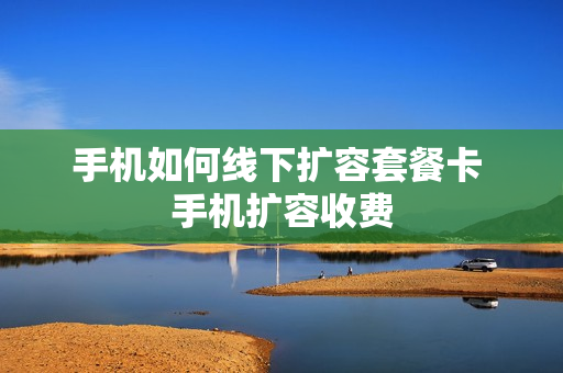 手机如何线下扩容套餐卡 手机扩容收费