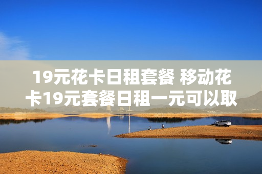 19元花卡日租套餐 移动花卡19元套餐日租一元可以取消吗