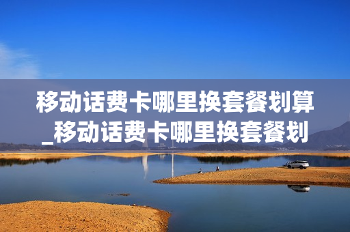 移动话费卡哪里换套餐划算_移动话费卡哪里换套餐划算一点