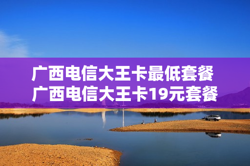 广西电信大王卡最低套餐 广西电信大王卡19元套餐