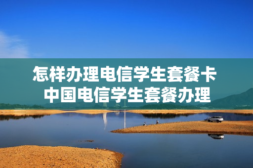 怎样办理电信学生套餐卡 中国电信学生套餐办理