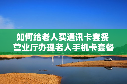 如何给老人买通讯卡套餐 营业厅办理老人手机卡套餐