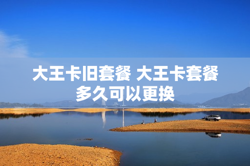 大王卡旧套餐 大王卡套餐多久可以更换